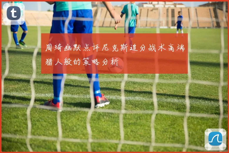周琦幽默点评尼克斯追分战术高端猎人般的策略分析