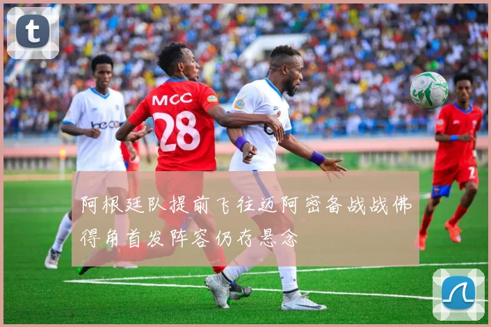 阿根廷队提前飞往迈阿密备战战佛得角首发阵容仍存悬念