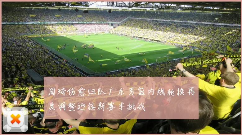 周琦伤愈归队广东男篮内线轮换再度调整迎接新赛季挑战