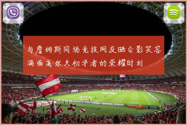 与詹姆斯同场竞技网友晒合影笑容满面高尔夫初学者的荣耀时刻