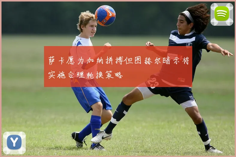 萨卡愿为加纳拼搏但图赫尔暗示将实施合理轮换策略