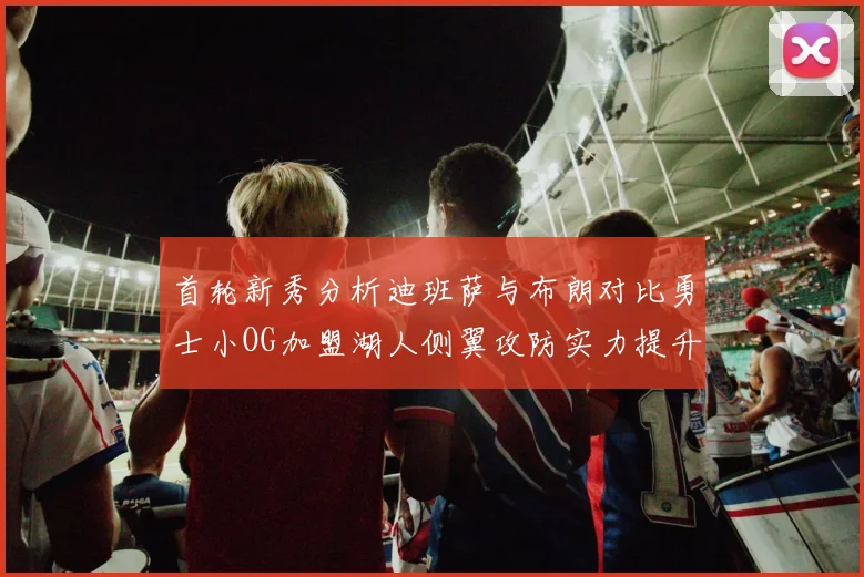 首轮新秀分析迪班萨与布朗对比勇士小OG加盟湖人侧翼攻防实力提升