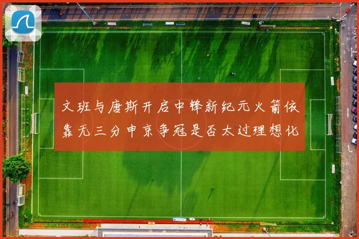 文班与唐斯开启中锋新纪元火箭依靠无三分申京争冠是否太过理想化