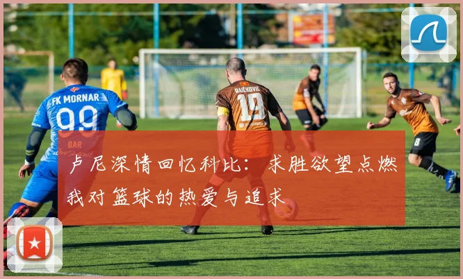 卢尼深情回忆科比：求胜欲望点燃我对篮球的热爱与追求