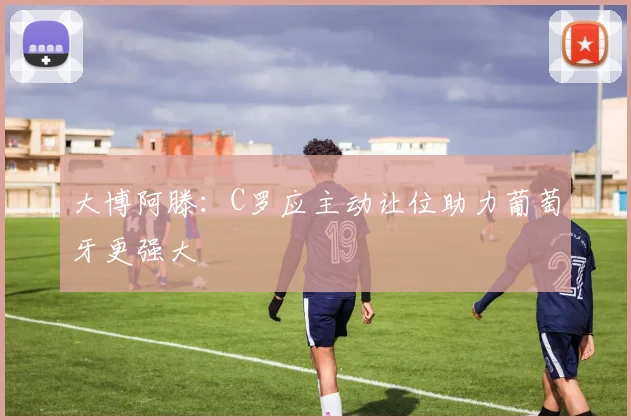大博阿滕：C罗应主动让位助力葡萄牙更强大