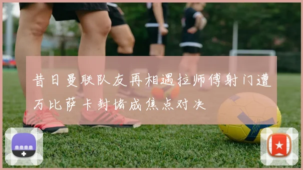 昔日曼联队友再相遇拉师傅射门遭万比萨卡封堵成焦点对决