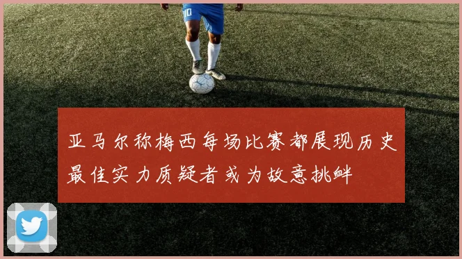 亚马尔称梅西每场比赛都展现历史最佳实力质疑者或为故意挑衅