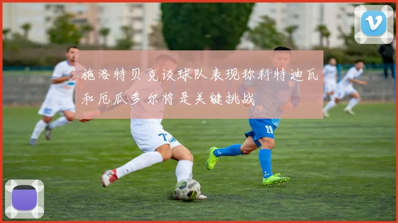 施洛特贝克谈球队表现称科特迪瓦和厄瓜多尔将是关键挑战