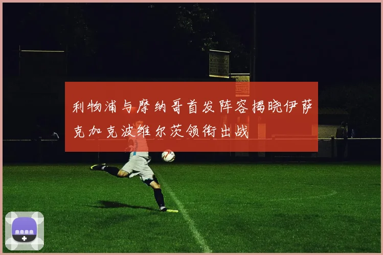 利物浦与摩纳哥首发阵容揭晓伊萨克加克波维尔茨领衔出战