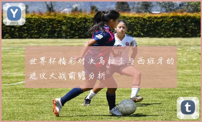 世界杯精彩对决乌拉圭与西班牙的进攻大战前瞻分析
