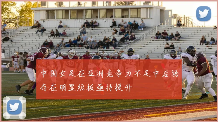 中国女足在亚洲竞争力不足中后场存在明显短板亟待提升