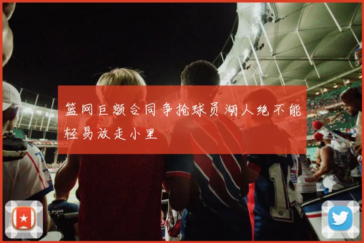 篮网巨额合同争抢球员湖人绝不能轻易放走小里