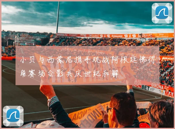 小贝与西蒙尼携手观战阿根廷佛得角赛场合影共庆世纪和解