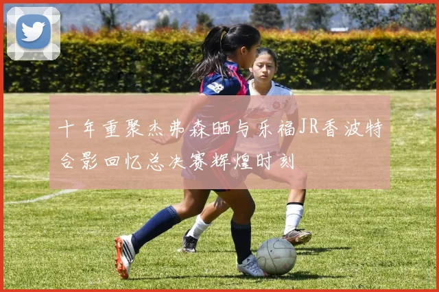 十年重聚杰弗森晒与乐福JR香波特合影回忆总决赛辉煌时刻