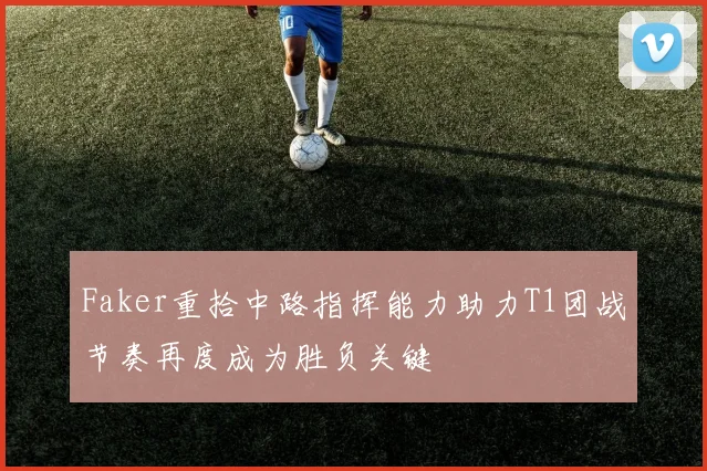 Faker重拾中路指挥能力助力T1团战节奏再度成为胜负关键